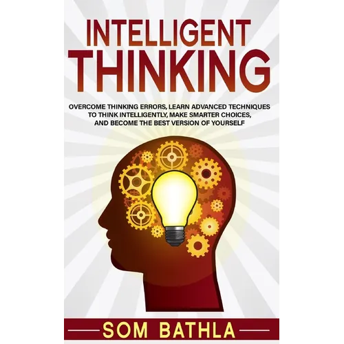 Intelligent Thinking: Overcome Thinking Errors, Learn Advanced Techniques to Think Intelligently, Make Smarter Choices, and Become the Best Version of