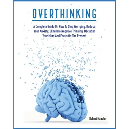Overthinking: A Complete Guide on How to Stop Worrying, Reduce Your Anxiety, Eliminate Negative Thinking, Declutter Your Mind and Focus on the Present