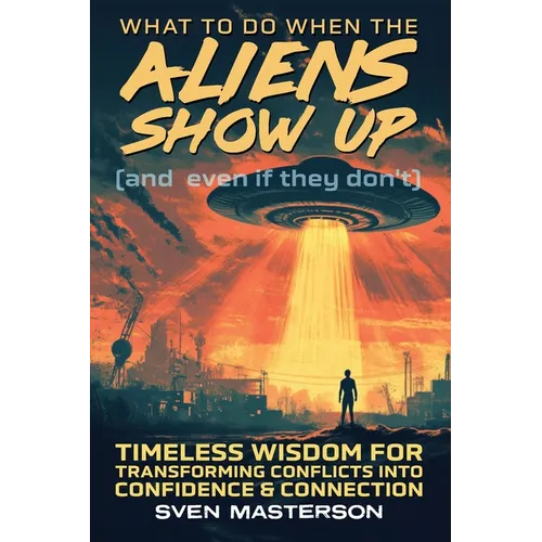 What to Do When the Aliens Show Up (and Even If They Don't): Timeless Wisdom For Transforming Conflicts Into Confidence & Connection