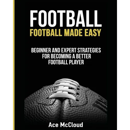Football: Football Made Easy: Beginner and Expert Strategies For Becoming A Better Football Player