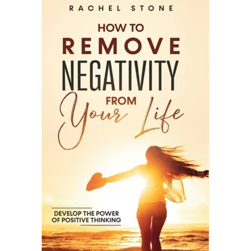 How To Remove Negativity From Your Life: Develop the power of positive thinking and eliminate harmful thought patterns that prevent you from living yo