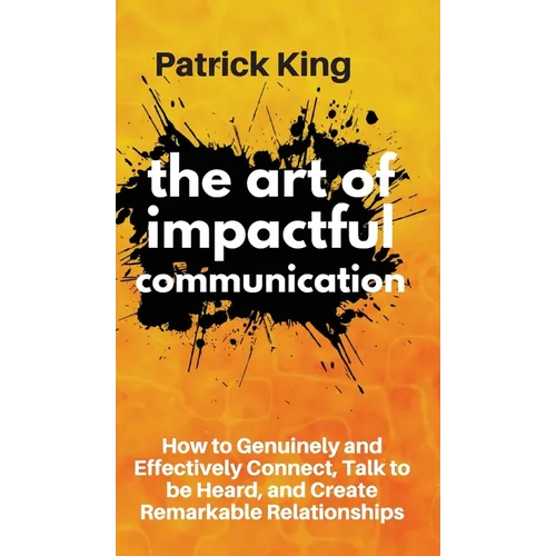 The Art of Impactful Communication: How to Genuinely and Effectively Connect, Talk to be Heard, and Create Remarkable Relationships