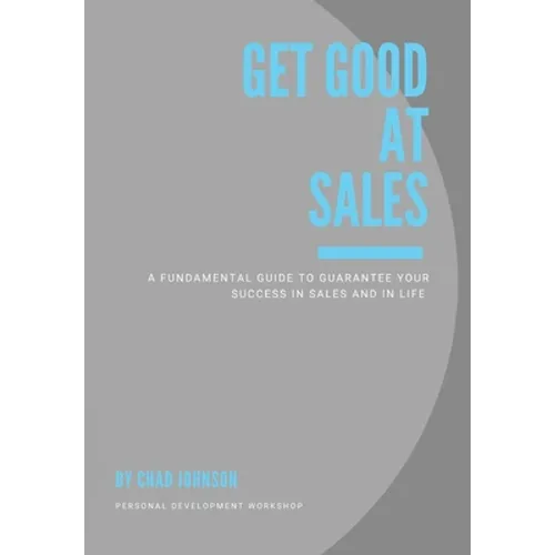 Get Good At Sales: A Fundamental Guide to Guarantee Your Success in Sales and in Life
